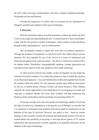 the mTV reality converges (mobile-phones, television, computer mediated technology,
On demand services and Internet).

       Through this perspective, we believe that we can point out the expectations of
Portugal’s potential early adopters of this type of technology.

       5. Discussion

       With the tremendous degree of mobile penetration, without any doubt, the drive
is now on the usage and understanding the user’s eventual interest in these technologies.
Today with the fast growth of mobile technologies, media content is being distributed
through mobile media platforms – such as mobile phones.

       This investigation intends to regard this issue from an audience perspective.
Through the proposed investigations we observed earlier that mobile phone increase
functions. We also regarded the use of this device as a source of information and
entertainment appears to be a growing reality – this device’s inclusion in common life is
an implied reality. Nonetheless, demographically speaking, younger generations are
considered as the majority of the early adopters of new media technology.

       As what occurred with previous studies, in this investigation we also imply the
existence of an active audience. It is within this perspective that we based the selection
of our theoretical approach – Uses and Gratifications (U&G) and regarded that, besides
the residual reality that mobile TV still represents, people imply different motivations
for the use of mobile phones (Process, Content and Social Reasons). These findings
represent the correct applicability of the U&G theory for investigating new media and
especially its adoption. Besides this issue, these variables will help understand this
broad use of the mobile phone and the possibility of consuming mobile TV.

       Given that currently more and more people own technology capable of receiving
this type of content (e.g. smartphones), in the specific case of Portugal, we consider that
it is important to understand what potential motivations might be fundamental for the
adoption of this type of television. However, one aspect is sure – based on current
findings in other countries, besides the technical and instrumental aspects of the device
(mobile-phone) the possibility of accessing or receiving diverse genres of TV content
(information and entertainment) is already regarded as an important motivation for the
adoption of this type of technology.
 