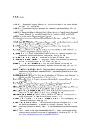 6. References



AJZEN, I., “The theory of planned behavior. In: Organizational behavior and human decision
       processes”, 1991, pp.179-211.
AJZEN, I., “Nature and operation of attitudes”. In: Annual review of psychology, 2001, pp.
       27-58.
AJZEN, I., “Perceived Behavioral Control, Self Efficacy, Locus of Control, and the Theory of
       Planned Behavior”. In: Journal of Applied Social Psychology, 2002, pp. 665-683.
AJZEN, I., Action control: From cognition to behavior
From Intentions to Actions: A Theory of Planned Behavior, Springer – Verlag, NY – USA,
       1985.
AOKI, K., & DOWNES, E. J. “An analysis of young people's use of and attitudes toward cell
       phones”. In: Telematics and Informatics, 2003, pp. 349-364.
BANDURA, A. “Self-efficacy: toward a unifying theory of behavioral change”. In:
       Psychological review, 1977, pp. 191.
BANDURA, A., “Perceived self-efficacy in the exercise of control over AIDS infection”. In:
       Evaluation and program planning, 1990, pp. 9-17.
BARNES, S. J., “The mobile commerce value chain: analysis and future developments”. In:
       International Journal of Information Management, 2002, pp. 91-108.
CARLSSON, C., & WALDEN, P., “Mobile TV-to live or die by content”, 2007.
CARVETH, R., & ALEXANDER, A., “Soap opera viewing motivations and the cultivation
       process”. In: Journal of Broad. & Elec. Media, 1985, pp. 259.
CHARNEY, T., & GREENBERG, B. S. “Uses and gratifications of the Internet”. In:
       Communication technology and society: Audience adoption and uses, 2002, pp. 379-
       407.
CHOI, Y., KIM, J., & MCMILLAN, S., “Motivators for the intention to use mobile TV, A
       comparison of South Korean males and females”. International Journal of Advertising,
       2009, pp. 147-167.
CORTESE, J., & RUBIN, A. M., “Uses and Gratifications of Television Home Shopping”. In:
       Atlantic Journal of Communication, 2010, pp. 89-109.
DAMÁSIO, A. R., O erro de Descartes: emação, razão eo cérebro humano, Círculo de Leitores,
       Lisboa, SIG. 1994.
DAVIS, F. D., “Perceived usefulness, perceived ease of use, and user acceptance of
       information technology”. In: MIS quarterly, 1989, pp. 319-340.
FERGUSON, D. A., “Channel repertoire in the presence of remote control devices, VCRs and
       cable television”. In: J. Broad. & Elec. Media, 1992, pp. 36, 83.
FERGUSON, D. A., & PERSE, E. M., “World Wide Web as a Functional Alternative to
       Television”. In: The. J. Broad. & Elec. Media, 2000, pp. 44, 155.
FISHBEIN, M., & AJZEN, I., “Belief, attitude, intention, and behavior: An introduction to
       theory and research”. In: MA: Addison-Wesley Pub. Co., 1975.
GRANT, A. E., GUTHRIE, K. K., & BALL-ROKEACH, S. J., “Television shopping”. In:
       Communication Research, 1991, pp. 773.
HANSON, G., & HARIDAKIS, P., “YouTube users watching and sharing the news: A uses
       and gratifications approach”. In: Journal of Electronic Publishing, 2008, pp. 11.
ITU.,“Definition of quality of experience (QoE)”. In: International Telecommunication Union,
       2007.
ITU. ITU sees 5 billion mobile subscriptions globally in 2010 - Strong global mobile cellular
       growth predicted across all regions and all major markets. Retreived on: 13 – 06 – 2011.
       http://www.itu.int/newsroom/press_releases/2010/06.html.
 