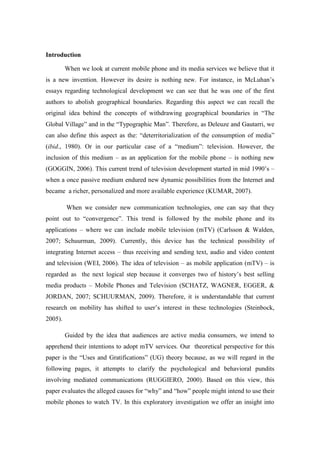 Introduction

         When we look at current mobile phone and its media services we believe that it
is a new invention. However its desire is nothing new. For instance, in McLuhan’s
essays regarding technological development we can see that he was one of the first
authors to abolish geographical boundaries. Regarding this aspect we can recall the
original idea behind the concepts of withdrawing geographical boundaries in “The
Global Village” and in the “Typographic Man”. Therefore, as Deleuze and Gautarri, we
can also define this aspect as the: “deterritorialization of the consumption of media”
(ibid., 1980). Or in our particular case of a “medium”: television. However, the
inclusion of this medium – as an application for the mobile phone – is nothing new
(GOGGIN, 2006). This current trend of television development started in mid 1990’s –
when a once passive medium endured new dynamic possibilities from the Internet and
became a richer, personalized and more available experience (KUMAR, 2007).

         When we consider new communication technologies, one can say that they
point out to “convergence”. This trend is followed by the mobile phone and its
applications – where we can include mobile television (mTV) (Carlsson & Walden,
2007; Schuurman, 2009). Currently, this device has the technical possibility of
integrating Internet access – thus receiving and sending text, audio and video content
and television (WEI, 2006). The idea of television – as mobile application (mTV) – is
regarded as the next logical step because it converges two of history’s best selling
media products – Mobile Phones and Television (SCHATZ, WAGNER, EGGER, &
JORDAN, 2007; SCHUURMAN, 2009). Therefore, it is understandable that current
research on mobility has shifted to user’s interest in these technologies (Steinbock,
2005).

         Guided by the idea that audiences are active media consumers, we intend to
apprehend their intentions to adopt mTV services. Our theoretical perspective for this
paper is the “Uses and Gratifications” (UG) theory because, as we will regard in the
following pages, it attempts to clarify the psychological and behavioral pundits
involving mediated communications (RUGGIERO, 2000). Based on this view, this
paper evaluates the alleged causes for “why” and “how” people might intend to use their
mobile phones to watch TV. In this exploratory investigation we offer an insight into
 