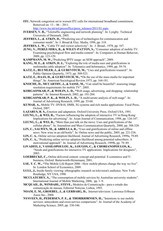 ITU. Network congestion set to worsen ITU calls for international broadband commitment.
       Retreived on: 13 – 06 – 2011.
       http://www.itu.int/net/pressoffice/press_releases/2011/01.aspx.
IVERSEN, V. B., “Teletraffic engineering and network planning”. In: Lyngby: Technical
       University of Denmark, 2005.
JEFFRES, L., & ATKIN, D., “Predicting use of technologies for communication and
       consumer needs”. In: J. Broad & Elec. Media, 1996, pp. 318.
JEFFRES, L. W., “Cable TV and viewer selectivity”. In: J. Broad., 1978, pp. 167.
JUNG, Y., PEREZ-MIRA, B., & WILEY-PATTON, S., “Consumer adoption of mobile TV:
       Examining psychological flow and media content”. In: Computers in Human Behavior,
       2009, pp. 123-129.
KAMPMANN, M. W.,“Predicting IPTV usage: an SEM approach”, 2009.
KANG, M. E., & ATKIN, D. J., “Exploring the role of media uses and gratifications in
       multimedia cable adoption”. In: Telematics and Informatics, 1999, pp. 59-74.
KATZ, E., BLUMLER, J., & GUREVITCH, M., “Uses and gratifications research”. In:
       Public Opinion Quarterly, 1973, pp. 509-523.
KATZ, E., HAAS, H., & GUREVITCH, M., “On the use of the mass media for important
       things”. In: American Sociological Review,1973, pp. 164-181.
KNOCHE, H., MCCARTHY, J., & SASSE, M., “Can small be beautiful?: assessing image
       resolution requirements for mobile TV”. 2005.
KORGAONKAR, P., & WOLIN, L. D., “Web usage, advertising, and shopping: relationship
       patterns”. In: Internet Research, 2002, pp. 191-204.
KORGAONKAR, P. K., & WOLIN, L. D., “A multivariate analysis of web usage”. In:
       Journal of Advertising Research, 1999, pp. 53-68.
KUMAR, A., Mobile TV: DVB-H, DMB, 3G systems and rich media applications: Focal Press,
       Oxford, 2007.
LAZARUS, R. S., Emotion and adaptation. Oxford University Press. Oxford USA, 1991.
LEUNG, L., & WEI, R., “Factors influencing the adoption of interactive TV in Hong Kong:
       Implications for advertising”. In: Asian Journal of Communication, 1998, pp. 124-147.
LEUNG, L., & WEI, R., “More than just talk on the move: Uses and gratifications of the
       cellular phone”. In: Journalism and Mass Communication Quarterly, 2000, pp. 308-320.
LIN, C., SALWEN, M., & ABDULLA, R., “Uses and gratifications of online and offline
       news: New wine in an old bottle”. In: Online news and the public, 2005, pp. 221-236.
LIN, C. A., Online service adoption likelihood. Journal of Advertising Research, 1999a, 79-89.
LIN, C. A., “Predicting online service adoption likelihood among potential subscribers: A
       motivational approach”. In: Journal of Advertising Research, 1999b, pp. 79–89.
LIVADITI, J., VASSILOPOULOU, K., LOUGOS, C., & CHORIANOPOULOS, K.,
       “Needs and gratifications for interactive TV applications: Implications for designers”,
       2003.
LOEBBECKE, C., Online delivered content: concept and potential. E-commerce and V-
       business, Oxford: Butterworth-Heinemann, 2001.
LSE, T. C. W., “The Mobile Life Report 2006 - How mobile phones change the way we live”.
       In: London School of Economics, 2009.
LULL, J., Inside family viewing: ethnographic research on television's audience. New York:
       Routledge, NY USA, 1990.
MCCLATCHEY, S., “The consumption of mobile services by Australian university students”.
       International Journal of Mobile Marketing, 2006, pp. 1–9.
MCQUAIL, D., WINDAHL, STEVE., Modelos de Comunicação - para o estudo das
       comunicação de massas, Editorial Noticias, Lisboa, 1993.
NOAM, E. M., GROEBEL, J., & GERBARG, D., Internet television: Lawrence Erlbaum
       Assoc Inc., 2004.
NYSVEEN, H., PEDERSEN, P. E., & THORBJØRNSEN, H., “Intentions to use mobile
       services: antecedents and cross-service comparisons”. In: Journal of the Academy of
       Marketing Science, 2005, pp. 330-346.
 