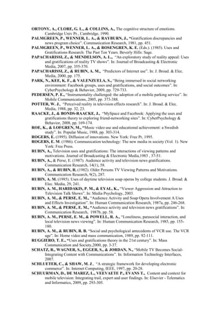 ORTONY, A., CLORE, G. L., & COLLINS, A., The cognitive structure of emotions.
      Cambridge Univ Pr., Cambridge, 1990.
PALMGREEN, P., WENNER, L. A., & RAYBURN, J., “Gratification discrepancies and
      news program choice”. Communication Research, 1981, pp. 451.
PALMGREEN, P., WENNER, L. A., & ROSENGREN, K. E. (Eds.). (1985). Uses and
      Gratifications Research: The Past Ten Years. Beverly Hills: Sage.
PAPACHARISSI, Z., & MENDELSON, A. L., “An exploratory study of reality appeal: Uses
      and gratifications of reality TV shows”. In: Journal of Broadcasting & Electronic
      Media, 2007, pp. 355-370.
PAPACHARISSI, Z., & RUBIN, A. M., “Predictors of Internet use”. In: J. Broad. & Elec.
      Media, 2000, pp. 175.
PARK, N., KEE, K. F., & VALENZUELA, S., “Being immersed in social networking
      environment: Facebook groups, uses and gratifications, and social outcomes”. In:
      CyberPsychology & Behavior, 2009, pp. 729-733.
PEDERSEN, P. E., “Instrumentality challenged: the adoption of a mobile parking service”. In:
      Mobile Communications, 2005, pp. 373-388.
POTTER, W. J., “Perceived reality in television effects research”. In: J. Broad. & Elec.
      Media, 1988, pp. 32, 23.
RAACKE, J., & BONDS-RAACKE, J., “MySpace and Facebook: Applying the uses and
      gratifications theory to exploring friend-networking sites”. In: CyberPsychology &
      Behavior, 2008, pp. 169-174.
ROE, K., & LOFGREN, M., “Music video use and educational achievement: a Swedish
      study”. In: Popular Music, 1988, pp. 303-314.
ROGERS, E. (1995). Diffusion of innovations. New York: Free Pr, 1995.
ROGERS, E. M. (1986). Communication technology: The new media in society (Vol. 1). New
      York: Free Press.
RUBIN, A., Television uses and gratifications: The interactions of viewing patterns and
      motivations. Journal of Broadcasting & Electronic Media,1983 , 37-51.
RUBIN, A., & Perse, E. (1987). Audience activity and television news gratifications.
      Communication Research, 14(1), 58.
RUBIN, A., & RUBIN, R. (1982). Older Persons TV Viewing Patterns and Motivations.
      Communication Research, 9(2), 287.
RUBIN, A. M. (1985). Uses of daytime television soap operas by college students. J. Broad. &
      Elec. Media, 29, 241.
RUBIN, A. M., HARIDAKIS, P. M., & EYAL, K., “Viewer Aggression and Attraction to
      Television Talk Shows”. In: Media Psychology, 2003.
RUBIN, A. M., & PERSE, E. M., “Audience Activity and Soap Opera Involvement A Uses
      and Effects Investigation”. In: Human Communication Research, 1987a, pp. 246-268.
RUBIN, A. M., & PERSE, E. M., “Audience activity and television news gratifications”. In:
      Communication Research, 1987b, pp. 58.
RUBIN, A. M., PERSE, E. M., & POWELL, R. A., “Loneliness, parasocial interaction, and
      local television news viewing”. In: Human Communication Research, 1985, pp. 155-
      180.
RUBIN, A. M., & RUBIN, R. B. “Social and psychological antecedents of VCR use. The VCR
      age”. In: Home video and mass communication, 1989, pp. 92-111.
RUGGIERO, T. E., “Uses and gratifications theory in the 21st century”. In: Mass
      Communication and Society,2000, pp. 3-37.
SCHATZ, R., WAGNER, S., EGGER, S., & JORDAN, N., “Mobile TV Becomes Social-
      Integrating Content with Communications”. In: Information Technology Interfaces,
      2007.
SCHLUETER, C., & SHAW, M. J., “A strategic framework for developing electronic
      commerce”. In: Internet Computing, IEEE, 1997, pp. 20-28.
SCHUURMAN, D., DE MAREZ, L., VEEVAETE P., EVANS T., Content and context for
      mobile television: Integrating trail, expert and user findings. In: Elsevier - Telematics
      and Informatics, 2009, pp. 293-305.
 