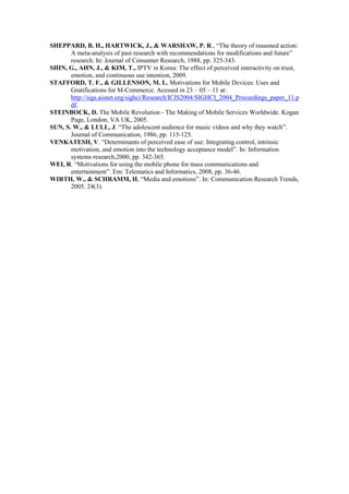 SHEPPARD, B. H., HARTWICK, J., & WARSHAW, P. R., “The theory of reasoned action:
       A meta-analysis of past research with recommendations for modifications and future”
       research. In: Journal of Consumer Research, 1988, pp. 325-343.
SHIN, G., AHN, J., & KIM, T., IPTV in Korea: The effect of perceived interactivity on trust,
       emotion, and continuous use intention, 2009.
STAFFORD, T. F., & GILLENSON, M. L. Motivations for Mobile Devices: Uses and
       Gratifications for M-Commerce. Acessed in 23 – 05 – 11 at:
       http://sigs.aisnet.org/sighci/Research/ICIS2004/SIGHCI_2004_Proceedings_paper_11.p
       df.
STEINBOCK, D. The Mobile Revolution - The Making of Mobile Services Worldwide. Kogan
       Page, London, VA UK, 2005.
SUN, S. W., & LULL, J. “The adolescent audience for music videos and why they watch”.
       Journal of Communication, 1986, pp. 115-125.
VENKATESH, V. “Determinants of perceived ease of use: Integrating control, intrinsic
       motivation, and emotion into the technology acceptance model”. In: Information
       systems research,2000, pp. 342-365.
WEI, R. “Motivations for using the mobile phone for mass communications and
       entertainment”. Em: Telematics and Informatics, 2008, pp. 36-46.
WIRTH, W., & SCHRAMM, H. “Media and emotions”. In: Communication Research Trends,
       2005. 24(3).
 