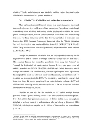 what is mTV today and what people want it to be by profiling various theoretical results
of UG studies on this matter in a general perspective.

          Part 1 – Mobile TV – Worldwide trends and the Portuguese scenario

          When we look at current 3G mobile phones (e.g. smart phones) we can regard
that mobile phone services enable a set of data transactions. Currently the possibility of
downloading music, receiving and sending emails, playing downloadable and online
games, checking the: news, weather, sport information, radio, traffic news and watching
television. The basic framework for this data delivery (defined as m-commerce) was
foreseen in a 1996 European Commission framework called the “Digital Interactive
Services” developed for new media publishing in the EU (SCHLUETER & SHAW,
1997). Today we can see that it has been productively adapted to mobile phone services
(LOEBBECKE, 2001)1.

          Through the perspective that results from TV development we can say that its
fragmentation is part of a serious of attempts that have occurred since the mid 1990’s.
This occurred because the tremendous possibilities from using the “Internet” as
“channel for distribution” of media content through devices with some extent of
mobility was observed (NOAM, GROEBEL, & GERBARG, 2004). Since then, several
attempts have existed. For some time now, concerns regarding this media replacement
have implied that an on-line television reality would eventually displace traditional TV
reception and consumption (LIN, 1999). The perspectives regarding this issue are that
in the near future TV market scenarios will rest on the following realities – 1) TV and
online realities are totally suitable and can co-exist and 2) TV use motives are similar to
online service motives (ibid., 1999a).

          Therefore we can say that the emulation of TV content through internet
platforms will be a ground-breaking success – and here we can include mobile phones.
If we look at the sheer penetration numbers – 5 billion mobile phone subscriptions
disturbed in a global range, it is understandable why we believe in this aspect (ITU,
2010) Still, it is important to point out 1.5 billion of these devices are smart-phones
(ITU, 2011).


1
  According to Stuart Barnes the Basic core process has six moments in two main areas 1) “Content” and 2) “Infrastructure
Services”. In the first case we can see that there are moments for “Creation”, “Packaging”, and “Market Making”. In the second,
there are “Transport”, “Delivery Support” and “Interface Applications” (Barnes, 2002).
 