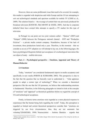 However, there are some problematic issue that need to be covered, for example,
this market is regarded with skepticism and while Europe and the US are attempting to
sort out technological standards and spectrum available for mobile TV (CHOI et. al.,
2009). The solution found is – the re-usage of content that was previously produced for
broadcast television (KNOCHE, McCARTHY & SASSE, 2005). And due to corporate
disbelief there have existed little attempts to specify a TV market for this type of
television.

          In Portugal we can point out two joint ventures called – “Quinze” (2007) and
“Hotspot” (2008) between the Portuguese national channel – RTP and “Produções
Fictícias” – a private media content company. Nonetheless, because of the lack of
investment, these productions lasted only a year. Therefore, in this moment – that we
consider as an era of TV adoption we will attempt to lay out, in the following pages, the
basic psychological blueprints behind user acceptance of a technological innovation like
our object of study – mobile television.

          Part. 2 – Psychological perspective – Emotions, Appraisal and Theory of
Planned Behavior

          2.1 Emotions

          Today, “emotions” are considered fundamental aspects in media acceptance and
specifically in new media (WIRTH & SCHRAMM, 2005). This perspective is due to
the fact that the question that we basically want to understand is – “what appraises
people to adopt a certain type of technology?” When we consider a theoretical
perspective like the one that the UG promotes, we believe that understanding emotions
is fundamental. Therefore, in the following paragraphs we intend to look at the concepts
of “emotions” and “appraisal” as theoretical guidelines before we regard the concept of
UG and technological acceptance.

          Firstly, in historic terms emotions were regarded as a mere physical response to
experiences that the human being feels regarding the world2. Today, this perception is
regarded as limited and current theoretical perspectives consider that: “emotions are
triggered       by      our      lives     circumstances;            thus,      they      are     not     automatic          but
voluntary”(DAMÁSIO, 1994) Neuroscientist – António Damásio – regards that

2
  William James considers that an emotion is: “that bodily changes follow directly the perception of the exiting fact and that our
feeling” (ibid., 2007).
 