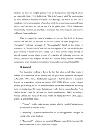 emotions are based on complex patterns were psychological and neurological actions
are predictable (ibid., 1994). In his book: “The Self Comes to Mind” he points out that
the main differences between “Emotions” and “Feelings” are that in the first case it
regards an exterior representation of ourselves while the second issue occurs only in an
interior level and thus we can see that it’s not public (ibid., 2010). Nonetheless,
fundamentally emotions are described as a complex state of the organism that involves
bodily and character changes.

       When we regard the basis of emotions we can see that Wirth & Schramm
consider that the base of emotions are divided in three different perspectives – 1)
“phylogenic” biological approach; 2) “Ontogenetically” based on the impact of
personality; 3) “Actual Genesis” describes the development of the concrete feeling in a
given situation or interaction (ibid., 2005). All of these aspects emerge through an
internal process because where in case of a reaction all influences converge, are
selected, processed and weighted to result as a concret feeling towards something,
someone or a given interaction moment (enjoyment, sadness, anxiety) (ibid., 2005).

       2.2 Appraisal

       This theoretical recalling is due to the fact that when an individual reacts, it
depends of an evaluation of the meaning that the given issue represents and implies
(LAZARUS, 1991). Here, a fundamental suggestion is that this process of evaluation
depends on an emotional response or reaction (ibid., 1991). When a person evaluates
any new given reality, he has the need to compare it with other aspects that he already
knew previously; thus, this means that appraisal results from a process based on “core
relation themes” – one for each new and distinct emotion (ibid., 1991). According to
Richard Lazarus, this basics of this issue resides on three perspectives (ibid., appud.,
WIRTH & SCHRAMM, 2005):

       1) “Primary” – resides on the persons intuition when he regards if a situation can
       be considered as relevant or not;

       2) “Secondary” – a person considers if he ore she has appropriate stratagies for
       coping with a given situation;

       3) “Reappraisal” – situations are reevaluated because since the first moment of a
       persons evaluation, context might have changed.
 