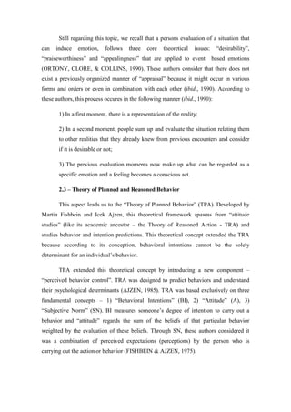 Still regarding this topic, we recall that a persons evaluation of a situation that
can   induce    emotion,     follows   three   core   theoretical   issues:    “desirability”,
“praiseworthiness” and “appealingness” that are applied to event              based emotions
(ORTONY, CLORE, & COLLINS, 1990). These authors consider that there does not
exist a previously organized manner of “appraisal” because it might occur in various
forms and orders or even in combination with each other (ibid., 1990). According to
these authors, this process occures in the following manner (ibid., 1990):

       1) In a first moment, there is a representation of the reality;

       2) In a second moment, people sum up and evaluate the situation relating them
       to other realities that they already knew from previous encounters and consider
       if it is desirable or not;

       3) The previous evaluation moments now make up what can be regarded as a
       specific emotion and a feeling becomes a conscious act.

       2.3 – Theory of Planned and Reasoned Behavior

       This aspect leads us to the “Theory of Planned Behavior” (TPA). Developed by
Martin Fishbein and Icek Ajzen, this theoretical framework spawns from “attitude
studies” (like its academic ancestor – the Theory of Reasoned Action - TRA) and
studies behavior and intention predictions. This theoretical concept extended the TRA
because according to its conception, behavioral intentions cannot be the solely
determinant for an individual’s behavior.

       TPA extended this theoretical concept by introducing a new component –
“perceived behavior control”. TRA was designed to predict behaviors and understand
their psychological determinants (AJZEN, 1985). TRA was based exclusively on three
fundamental concepts – 1) “Behavioral Intentions” (BI), 2) “Attitude” (A), 3)
“Subjective Norm” (SN). BI measures someone’s degree of intention to carry out a
behavior and “attitude” regards the sum of the beliefs of that particular behavior
weighted by the evaluation of these beliefs. Through SN, these authors considered it
was a combination of perceived expectations (perceptions) by the person who is
carrying out the action or behavior (FISHBEIN & AJZEN, 1975).
 