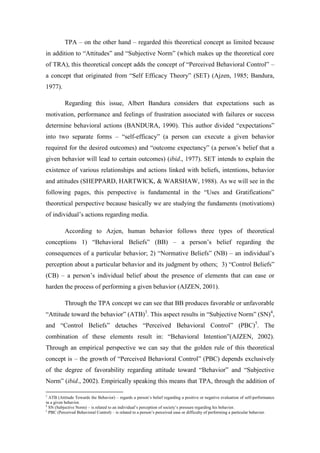 TPA – on the other hand – regarded this theoretical concept as limited because
in addition to “Attitudes” and “Subjective Norm” (which makes up the theoretical core
of TRA), this theoretical concept adds the concept of “Perceived Behavioral Control” –
a concept that originated from “Self Efficacy Theory” (SET) (Ajzen, 1985; Bandura,
1977).

          Regarding this issue, Albert Bandura considers that expectations such as
motivation, performance and feelings of frustration associated with failures or success
determine behavioral actions (BANDURA, 1990). This author divided “expectations”
into two separate forms – “self-efficacy” (a person can execute a given behavior
required for the desired outcomes) and “outcome expectancy” (a person’s belief that a
given behavior will lead to certain outcomes) (ibid., 1977). SET intends to explain the
existence of various relationships and actions linked with beliefs, intentions, behavior
and attitudes (SHEPPARD, HARTWICK, & WARSHAW, 1988). As we will see in the
following pages, this perspective is fundamental in the “Uses and Gratifications”
theoretical perspective because basically we are studying the fundaments (motivations)
of individual’s actions regarding media.

          According to Azjen, human behavior follows three types of theoretical
conceptions 1) “Behavioral Beliefs” (BB) – a person’s belief regarding the
consequences of a particular behavior; 2) “Normative Beliefs” (NB) – an individual’s
perception about a particular behavior and its judgment by others; 3) “Control Beliefs”
(CB) – a person’s individual belief about the presence of elements that can ease or
harden the process of performing a given behavior (AJZEN, 2001).

          Through the TPA concept we can see that BB produces favorable or unfavorable
“Attitude toward the behavior” (ATB)3. This aspect results in “Subjective Norm” (SN)4,
and “Control Beliefs” detaches “Perceived Behavioral Control” (PBC)5. The
combination of these elements result in: “Behavioral Intention”(AJZEN, 2002).
Through an empirical perspective we can say that the golden rule of this theoretical
concept is – the growth of “Perceived Behavioral Control” (PBC) depends exclusively
of the degree of favorability regarding attitude toward “Behavior” and “Subjective
Norm” (ibid., 2002). Empirically speaking this means that TPA, through the addition of

3
  ATB (Attitude Towards the Behavior) – regards a person’s belief regarding a positive or negative evaluation of self-performance
in a given behavior.
4
  SN (Subjective Norm) – is related to an individual’s perception of society’s pressure regarding his behavior.
5
  PBC (Perceived Behavioral Control) – is related to a person’s perceived ease or difficulty of performing a particular behavior.
 