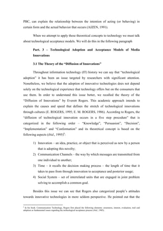 PBC, can explain the relationship between the intention of acting (or behaving) in
certain form and the actual behavior that occurs (AJZEN, 1991).

          When we attempt to apply these theoretical concepts to technology we must talk
about technological acceptance models. We will do this in the following paragraph

          Part. 3 – Technological Adoption and Acceptance Models of Media
          Innovations

          3.1 The Theory of the “Diffusion of Innovations”

          Throughout information technology (IT) history we can say that “technological
adoption” it has been an issue targeted by researchers with significant attention.
Nonetheless, we believe that the adoption of innovative technologies does not depend
solely on the technological experience that technology offers but on the consumers that
use them. In order to understand this issue better, we recalled the theory of the
“Diffusion of Innovations” by Everett Rogers. This academic approach intends to
explain the causes and speed that defines the stretch of technological innovations
through cultures (E. ROGERS, 1995; E. M. ROGERS, 1986). According to Rogers, the
“diffusion of technological innovation occurs in a five step procedure” that is
categorized in the following order – “Knowledge”, “Persuasion”, “Decision”,
“Implementation” and “Conformation” and its theoretical concept is based on the
following aspects (ibid., 1995)6:

          1) Innovation – an idea, practice, or object that is perceived as new by a person
               that is adopting this novelty;
          2) Communication Channels – the way by which messages are transmitted from
               one individual to another;
          3) Time – it recalls the decision making process – the length of time that it
               takes to pass from through innovation to acceptance and posterior usage;
          4) Social System – set of interrelated units that are engaged in joint problem
               solving to accomplish a common goal.

          Besides this issue we can see that Rogers also categorized people’s attitudes
towards innovative technologies in more seldom perspective. He pointed out that the

6
  In his book: Communication Technology, Rogers first placed the following elements: awareness, interest, evaluation, trail and
adoption as fundamental issues regarding the technological acceptance process (ibid., 1985).
 