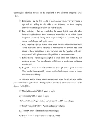 technological adoption process can be organized in five different categories (ibid.,
1985):

         1) Innovators – are the first people to adopt an innovation. They are young in
            age and are willing to take risks – this tolerance has them adopting
            innovative technologies without any fear of failure;
         2) Early Adopters – they are regarded as the second fastest group who adopt
            innovative technologies. These people can be specified by the highest degree
            if opinion leadership among other adoption categories. Typically they are
            young people have a high social status;
         3) Early Majority – people in this phase adopt an innovation after some time.
            These individuals have a tendency to be slower in this process. The social
            status of these individuals is above average and they contact with early
            adopters and hold opinion leadership positions in a seldom manner;
         4) Late Majority – technological adoption is latter rather than earlier and they
            are more skeptic. They are characterized through a low income reality and
            social status;
         5) Laggards – these individuals are the last to adopt technological novelties.
            They can be characterized by minute opinion leadership, aversion to change
            and are advanced in age.

         A somewhat similar aspect occurs when we talk about the adoption of mobile
phone and mobile applications – the “generation mobile” is characterized in a similar
fashion (LSE, 2006):

         1) “Mobile Generation” (18-24 years of age);

         2) “Telefanatic” (18-34 years of age);

         3) “Useful Parents” (parents that are between 18 and 34 years of age);

         4) “Smart Connected” (25-44 Parents and active workers);

         5) “Thumb Culture” (Mobile Phones are a mirage);

         6) “Silver disbeliever” (senior citizens) (LSE, 2006).
 