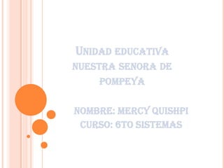 UNIDAD EDUCATIVA
NUESTRA SENORA DE
POMPEYA
NOMBRe: mercy quishpi
Curso: 6to sistemas
 