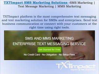 TXTImpact SMS Marketing Solutions -SMS Marketing |
Text Message Marketing | MMS Marketing
TXTImpact platform is the most comprehensive text messaging
and text marketing solution for SMBs and enterprises. Send text
business communication or connect with your customers at the
right time using right tools.
 