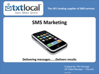 The UK’s leading supplier of SMS services he Ultimate Communication Medium  SMS Marketing Delivering messages......Delivers results Created By: Phil Herridge UK Sales Manager – TxtLocal June 2010 