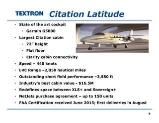 Citation Latitude
• State of the art cockpit
• Garmin G5000
• Largest Citation cabinLargest Citation cabin
• 72” height
• Flat floor
• Clarity cabin connectivity
• Speed – 440 knots
LRC R 2 850 ti l il• LRC Range –2,850 nautical miles
• Outstanding short field performance –3,580 ft
• Industry’s best cabin value - $16.5My $
• Redefines space between XLS+ and Sovereign+
• NetJets purchase agreement – up to 150 units
• FAA Certification received June 2015; first deliveries in August
8
 