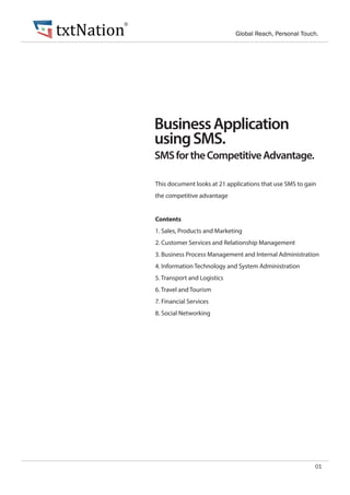SMSfortheCompetitiveAdvantage.
BusinessApplication
usingSMS.
01
This document looks at 21 applications that use SMS to gain
the competitive advantage
Contents
1. Sales, Products and Marketing
2. Customer Services and Relationship Management
3. Business Process Management and Internal Administration
4. Information Technology and System Administration
5. Transport and Logistics
6. Travel and Tourism
7. Financial Services
8. Social Networking
txtNation Global Reach, Personal Touch.
®
 