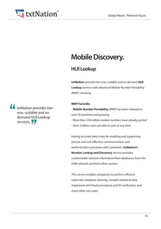 HLRLookup
MobileDiscovery.
01
txtNation provides tier-one, scalable and on demand HLR
Lookup services with advanced Mobile Number Portability
(MNP) checking.
MNP Factoids:
- Mobile Number Portability (MNP) has been released in
over 50 countries and growing.
- More than 250 million mobile numbers have already ported.
- Over 2 billion users are able to port at any time.
Having accurate data is key for enabling and supporting
precise and cost-effective communications and
authentication processes with customers. txtNation’s
Number Lookup and Discovery service provides
customisable network information from databases, from the
GSM network and from other sources.
This service enables companies to perform efficient
subscriber database cleaning, compile statistical data,
implement anti-fraud procedures and ID verification, and
many other use cases.
“txtNation provides tier-
one, scalable and on
demand HLR Lookup
services.
”
txtNation Global Reach, Personal Touch.
®
 
