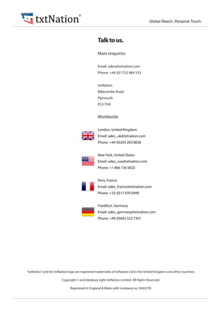 txtNation Global Reach, Personal Touch.
®
Talktous.
Main enquiries
Email: sales@txtnation.com
Phone: +44 (0)1752 484 333
txtNation
Billacombe Road
Plymouth
PL9 7HX
Worldwide
London, United Kingdom
Email: sales_uk@txtnation.com
Phone: +44 (0)203 283 8828
New York, United States
Email: sales_usa@txtnation.com
Phone: +1 866 736 0022
Paris, France
Email: sales_france@txtnation.com
Phone: +33 (0)17 070 0499
Frankfurt, Germany
Email: sales_germany@txtnation.com
Phone: +49 (0)692 222 7307
“txtNation”and the txtNation logo are registered trademarks of txtNation Ltd in the United Kingdom and other countries.
Copyright © and database right txtNation Limited. All Rights Reserved.
Registered in England & Wales with company no. 5642278.
 