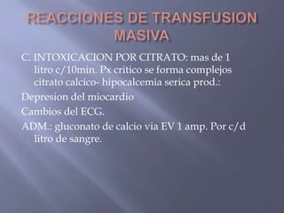 C. INTOXICACION POR CITRATO: mas de 1
   litro c/10min. Px critico se forma complejos
   citrato calcico- hipocalcemia serica prod.:
Depresion del miocardio
Cambios del ECG.
ADM.: gluconato de calcio via EV 1 amp. Por c/d
   litro de sangre.
 