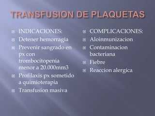    INDICACIONES:               COMPLICACIONES:
   Detener hemorragia          Aloinmunizacion
   Prevenir sangrado en        Contaminacion
    px con                       bacteriana
    trombocitopenia             Fiebre
    menor a 20.000mm3           Reaccion alergica
   Profilaxis px sometido
    a quimioterapia
   Transfusion masiva
 