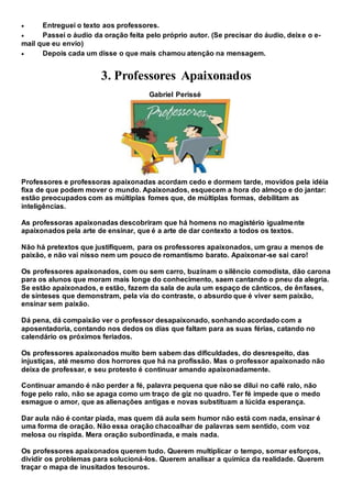  Entreguei o texto aos professores.
 Passei o áudio da oração feita pelo próprio autor. (Se precisar do áudio, deixe o e-
mail que eu envio)
 Depois cada um disse o que mais chamou atenção na mensagem.
3. Professores Apaixonados
Gabriel Perissé
Professores e professoras apaixonadas acordam cedo e dormem tarde, movidos pela idéia
fixa de que podem mover o mundo. Apaixonados, esquecem a hora do almoço e do jantar:
estão preocupados com as múltiplas fomes que, de múltiplas formas, debilitam as
inteligências.
As professoras apaixonadas descobriram que há homens no magistério igualmente
apaixonados pela arte de ensinar, que é a arte de dar contexto a todos os textos.
Não há pretextos que justifiquem, para os professores apaixonados, um grau a menos de
paixão, e não vai nisso nem um pouco de romantismo barato. Apaixonar-se sai caro!
Os professores apaixonados, com ou sem carro, buzinam o silêncio comodista, dão carona
para os alunos que moram mais longe do conhecimento, saem cantando o pneu da alegria.
Se estão apaixonados, e estão, fazem da sala de aula um espaço de cânticos, de ênfases,
de sínteses que demonstram, pela via do contraste, o absurdo que é viver sem paixão,
ensinar sem paixão.
Dá pena, dá compaixão ver o professor desapaixonado, sonhando acordado com a
aposentadoria, contando nos dedos os dias que faltam para as suas férias, catando no
calendário os próximos feriados.
Os professores apaixonados muito bem sabem das dificuldades, do desrespeito, das
injustiças, até mesmo dos horrores que há na profissão. Mas o professor apaixonado não
deixa de professar, e seu protesto é continuar amando apaixonadamente.
Continuar amando é não perder a fé, palavra pequena que não se dilui no café ralo, não
foge pelo ralo, não se apaga como um traço de giz no quadro. Ter fé impede que o medo
esmague o amor, que as alienações antigas e novas substituam a lúcida esperança.
Dar aula não é contar piada, mas quem dá aula sem humor não está com nada, ensinar é
uma forma de oração. Não essa oração chacoalhar de palavras sem sentido, com voz
melosa ou ríspida. Mera oração subordinada, e mais nada.
Os professores apaixonados querem tudo. Querem multiplicar o tempo, somar esforços,
dividir os problemas para solucioná-los. Querem analisar a química da realidade. Querem
traçar o mapa de inusitados tesouros.
 