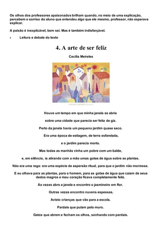 Os olhos dos professores apaixonados brilham quando, no meio de uma explicação,
percebem o sorriso do aluno que entendeu algo que ele mesmo, professor, não esperava
explicar.
A paixão é inexplicável, bem sei. Mas é também indisfarçável.
 Leitura e debate do texto
4. A arte de ser feliz
Cecília Meireles
Houve um tempo em que minha janela se abria
sobre uma cidade que parecia ser feita de giz.
Perto da janela havia um pequeno jardim quase seco.
Era uma época de estiagem, de terra esfarelada,
e o jardim parecia morto.
Mas todas as manhãs vinha um pobre com um balde,
e, em silêncio, ia atirando com a mão umas gotas de água sobre as plantas.
Não era uma rega: era uma espécie de aspersão ritual, para que o jardim não morresse.
E eu olhava para as plantas, para o homem, para as gotas de água que caíam de seus
dedos magros e meu coração ficava completamente feliz.
Às vezes abro a janela e encontro o jasmineiro em flor.
Outras vezes encontro nuvens espessas.
Avisto crianças que vão para a escola.
Pardais que pulam pelo muro.
Gatos que abrem e fecham os olhos, sonhando com pardais.
 