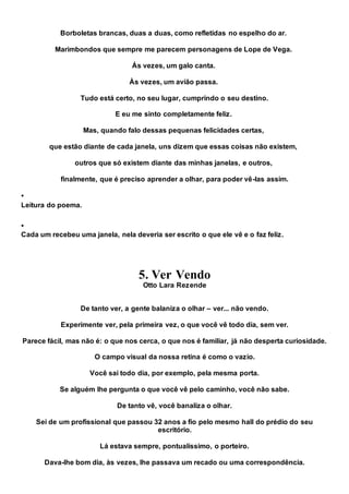 Borboletas brancas, duas a duas, como refletidas no espelho do ar.
Marimbondos que sempre me parecem personagens de Lope de Vega.
Ás vezes, um galo canta.
Às vezes, um avião passa.
Tudo está certo, no seu lugar, cumprindo o seu destino.
E eu me sinto completamente feliz.
Mas, quando falo dessas pequenas felicidades certas,
que estão diante de cada janela, uns dizem que essas coisas não existem,
outros que só existem diante das minhas janelas, e outros,
finalmente, que é preciso aprender a olhar, para poder vê-las assim.

Leitura do poema.

Cada um recebeu uma janela, nela deveria ser escrito o que ele vê e o faz feliz.
5. Ver Vendo
Otto Lara Rezende
De tanto ver, a gente balaniza o olhar – ver... não vendo.
Experimente ver, pela primeira vez, o que você vê todo dia, sem ver.
Parece fácil, mas não é: o que nos cerca, o que nos é familiar, já não desperta curiosidade.
O campo visual da nossa retina é como o vazio.
Você sai todo dia, por exemplo, pela mesma porta.
Se alguém lhe pergunta o que você vê pelo caminho, você não sabe.
De tanto vê, você banaliza o olhar.
Sei de um profissional que passou 32 anos a fio pelo mesmo hall do prédio do seu
escritório.
Lá estava sempre, pontualíssimo, o porteiro.
Dava-lhe bom dia, às vezes, lhe passava um recado ou uma correspondência.
 