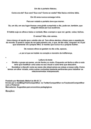 Um dia o porteiro faleceu.
Como era ele? Sua cara? Sua voz? Como se vestia? Não fazia a mínima idéia.
Em 32 anos nunca consegui vê-lo.
Para ser notado o porteiro teve que morrer.
Se, um dia, em seu lugar tivesse uma girafa cumprindo o rito, pode ser, também, que
ninguém desse por sua ausência.
O hábito suja os olhos e baixa a vontade. Mas a sempre o que ver; gente; coisa; bichos.
E vemos? Não, não vemos.
Uma criança vê aquilo que o adulto não vê. Tem olhos atentos e limpo para o espetáculo
do mundo. O poeta é capaz de ver pela primeira vez, o que, de tão visto, ninguém vê. O pai
que raramente vê o próprio filho. O marido que nunca viu a própria mulher.
Os nossos olhos se gastam no dia a dia, opacos.
...e por ai que se instala no coração o monstro da indiferença.

Leitura do texto
 Dividiu o grupo em pares, um de frente p o outro. Enquanto um fecha o olho o outo
teria que modificar uma coisa no seu visual e outro teria que descobrir.
 Socializar e discutir como as vezes não observamos as coisas a nossa volta. Como
temos um olhar viciado, entre outras coclusões bastante pertinentes para trabalhar os
relacionamnetos interpessoais.
Postado por Maristela Mafort às 08:43
Enviar por e-mailBlogThis!Compartilhar no TwitterCompartilhar no FacebookCompartilhar
com o Pinterest
Marcadores: Sugestões para encontros pedagógicos
Reações:
 