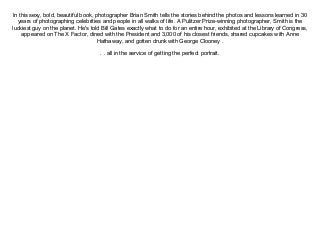 In this sexy, bold, beautiful book, photographer Brian Smith tells the stories behind the photos and lessons learned in 30
years of photographing celebrities and people in all walks of life. A Pulitzer Prize-winning photographer, Smith is the
luckiest guy on the planet. He's told Bill Gates exactly what to do for an entire hour, exhibited at the Library of Congress,
appeared on The X Factor, dined with the President and 3,000 of his closest friends, shared cupcakes with Anne
Hathaway, and gotten drunk with George Clooney .
. . all in the service of getting the perfect portrait.
 