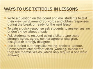 Write a question on the board and ask students to text their view using around 35 words and obtain responses during the break or ready for the next lesson To gain a quick response ask students to answer yes, no or don’t know about a topic Ask students to respond using a Likert type scale- strongly agree, agree, neither agree or disagree, disagree or strongly disagree Use it to find out things like voting  choices- Labour, Conservative etc; or what class (working, middle etc) they see themselves as (which only require a one word answer)  