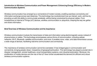 Introduction to Wireless Communication and Power Management: Enhancing Energy Efficiency in Modern
Communication Systems
Wireless communication has emerged as a cornerstone of modern society, enabling seamless connectivity and
information exchange across vast distances. This technology has revolutionized how we interact, work, and live by
providing us with the ability to communicate wirelessly, without being constrained by physical cables. From
smartphones to Internet of Things (IoT) devices, wireless communication is ubiquitous, shaping the way we gather
and share information.
Brief Overview of Wireless Communication and Its Importance
Wireless communication involves the transmission of data and information using electromagnetic waves instead of
physical wires or cables. This technology encompasses various forms of communication, including cellular
networks, Wi-Fi, Bluetooth, satellite communication, and more. It enables voice, video, and data transmission across
a wide range of devices, facilitating real-time communication and connectivity.
The importance of wireless communication cannot be overstated. It has bridged gaps in communication and
connectivity, bringing people closer, irrespective of geographical location. This technology has played a pivotal role in
disaster management, remote healthcare, smart transportation systems, and industrial automation. Moreover, the
proliferation of mobile devices and the rise of the IoT have further accelerated the demand for efficient and robust
wireless communication systems.
 