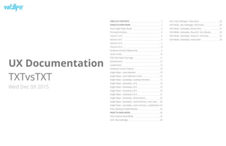 34
33
32
31
30
29
28
27
26
25
24
23
22
21
20
19
18
17
16
15
14
13
12
11
10
9
8
7
6
5
4
3
2
1
UX Documentation
TXTvsTXT
Wed Dec 09 2015
TABLE OF CONTENTS
SINGLE PLAYER MODE
Flow: Single Player Mode
Pre-load Animation
Tutorial 1 of 4
Tutorial 2 of 4
Tutorial 3 of 4
Tutorial 4 of 4
Facebook Connect Opportunity
Home Screen
Fifth Third Bank Tout Page
Achievements
Leaderboard
Facebook Connect Overlay
Single Player › Level Selection
Single Player › Level Selection Cont'd
Single Player › Gameplay › Loading Interstitial
Single Player › Gameplay 1 of 4
Single Player › Gameplay 2 of 4
Single Player › Gameplay 3 of 4
Single Player › Gameplay 4 of 4
Single Player › Gameplay › Achievements
Single Player › Gameplay › Level Summary › Your Stats
Single Player › Gameplay › Level Summary › Leaderboard
Flow: Desktop & Tablet Redirect
HEAD TO HEAD MODE
Flow: Head-to-Head Mode
H2H › My Challenges
H2H › My Challenges › New Game
H2H Mode › My Challenges › FB Friends
H2H Mode › Gameplay › Round Intro
H2H Mode › Gameplay › Round # › Turn Results
H2H Mode › Gameplay › Round # › Summary
H2H Mode › Gameplay › Game Over
 