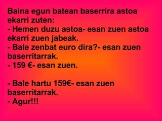 Baina egun batean baserrira astoa ekarri zuten:  - Hemen duzu astoa- esan zuen astoa ekarri zuen jabeak. - Bale zenbat euro dira?- esan zuen baserritarrak.  - 159 €- esan zuen.  - Bale hartu 159€- esan zuen baserritarrak.  - Agur!!!  