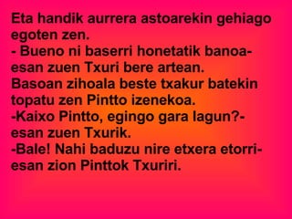 Eta handik aurrera astoarekin gehiago egoten zen.  - Bueno ni baserri honetatik banoa-  esan zuen Txuri bere artean.  Basoan zihoala beste txakur batekin topatu zen Pintto izenekoa. -Kaixo Pintto, egingo gara lagun?- esan zuen Txurik. -Bale! Nahi baduzu nire etxera etorri- esan zion Pinttok Txuriri.  