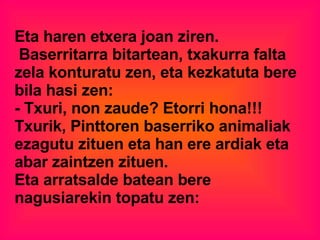 Eta haren etxera joan ziren. Baserritarra bitartean, txakurra falta zela konturatu zen, eta kezkatuta bere bila hasi zen: - Txuri, non zaude? Etorri hona!!!  Txurik, Pinttoren baserriko animaliak ezagutu zituen eta han ere ardiak eta abar zaintzen zituen. Eta arratsalde batean bere nagusiarekin topatu zen: 