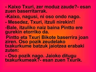 - Kaixo Txuri, zer moduz zaude?- esan zuen baserritarrak. -Kaixo, nagusi, ni oso ondo nago. - Mesedez, Txuri, itzuli nirekin!! Bale, itzuliko naiz baina Pintto ere gurekin etorriko da. Pintto eta Txuri Bikote baserrira joan ziren. Oso pozik zeudelako txakurkume batzuk jaiotzea erabaki zuten: - Oso pozik nago. Jaioko ditugu txakurkumeak?- esan zuen Txurik. 