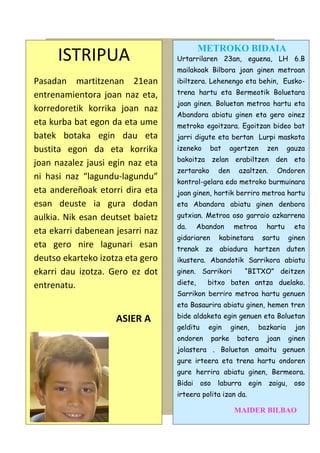 ISTRIPUA
Pasadan martitzenan 21ean
entrenamientora joan naz eta,
korredoretik korrika joan naz
eta kurba bat egon da eta ume
batek botaka egin dau eta
bustita egon da eta korrika
joan nazalez jausi egin naz eta
ni hasi naz “lagundu-lagundu”
eta andereñoak etorri dira eta
esan deuste ia gura dodan
aulkia. Nik esan deutset baietz
eta ekarri dabenean jesarri naz
eta gero nire lagunari esan
deutso ekarteko izotza eta gero
ekarri dau izotza. Gero ez dot
entrenatu.

METROKO BIDAIA

Urtarrilaren 23an, eguena, LH 6.B
mailakoak Bilbora joan ginen metroan
ibiltzera. Lehenengo eta behin, Euskotrena hartu eta Bermeotik Boluetara
joan ginen. Boluetan metroa hartu eta
Abandora abiatu ginen eta gero oinez
metroko egoitzara. Egoitzan bideo bat
jarri digute eta bertan Lurpi maskota
izeneko

bat

bakoitza

zelan erabiltzen

zertarako

agertzen

den

zen

azaltzen.

gauza

den eta
Ondoren

kontrol-gelara edo metroko burmuinara
joan ginen, hortik berriro metroa hartu
eta Abandora abiatu ginen denbora
gutxian. Metroa oso garraio azkarrena
da.

Abandon

gidariaren

metroa

hartu

kabinetara

sartu

eta
ginen

trenak ze abiadura hartzen duten
ikustera. Abandotik Sarrikora abiatu
ginen. Sarrikori
diete,

“BITXO” deitzen

bitxo baten antza duelako.

Sarrikon berriro metroa hartu genuen
eta Basaurira abiatu ginen, hemen tren

ASIER A

bide aldaketa egin genuen eta Boluetan
gelditu

egin

ondoren

parke

ginen,

bazkaria

batera

joan

jan
ginen

jolastera . Boluetan amaitu genuen
gure irteera eta trena hartu ondoren
gure herrira abiatu ginen, Bermeora.
Bidai

oso

laburra

egin

zaigu,

oso

irteera polita izan da.

MAIDER BILBAO

 