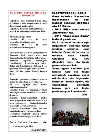 IX. BERTSO PAPER LEHIAKETA               IKASTETXEAREN SARIA
         BERMEON                         Gure eskolan Karmeldar
Lehiaketa hau bertsoei buruz doa,        ikastetxean        bi      sari
otsailaren 4 etik martxoaren 8 rarte     irabazi genduan 2011koa
da bertsoak aurkezteko.                  eta 2013koa.
Lehiaketa honetan parteartzaileak 11     - 2011 “Bikaintasunearen
urtetik 18 urterarte euki behar dabe.
                                         Zilarrezko” Qa.
Bi maila egongo dira:                    - 2013 “Banderara Zuria”
1.maila:    11     eta     14    urte    irabazi genduan.
bitartekoentzat izango da.               EA 21 ekintzak antolatu egin
2.maila:    15     eta     18    urte    doguzalako, adibidez: kotxe
bitartekoentzat izango da.
                                         gitxiago    erabiltea     esan
Euren baldintzak dira, parteartzailea    kaletik, Zaborrak lurrera ez
Bermeon bizi behar dala edo              botatea     esan       kaletik,
Bermeoko ikasle bat izan behar dala.     Urkiolara      joan,       Foru
Bertsoen     kopurua      hurrengoa:
                                         Aldundira joan, eta beste
1.mailakoak 3 bertso egin behar
dabez eta 2.mailakoak gitxienez 4 eta    gauza asko ere bai…
gehienez 6 bertso egin behar dabez.      Santa Ageda kantaten joan
Neurriak eta gaiak libreak izango        kaletik   kale    eta    laster
dira.
                                         aratuzteak ospatuko doguz
Bertsoko paperan ezizena asmatu          eskolarekin eta lagunekin,
behar da eta adina jarri behar da.       kantaten, dantza egiten, eta
Bi    sari    egongo     dira    maila   osakidetzaz         disfrazata
bakoitzarentzako:                        joango    gara    eta    laster
1.maila: lehen eta bigarrenarentzat
bertsogintzarako materialak sarituko     piszinara goaz klasekoekin.
deutseez.                                                        JON
2.maila:    lehengoarentzat     udako
bertso-egonaldia sarituko deutse eta
bigarrenarentzat     bertsogintzarako
materiala sarituko deutsoe.
Gainera irabazleak bere bertsoa
kantatzeko aukerea izango dau.
Irabazleen bertsoak Andra Maria
jaietako liburuan agertuko dira.

Parte hartzen baduzu, zorte
   ona emango dizut!
                      DAYANNARA
 