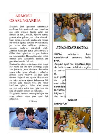 ARMOSU
OSASUNGARRIA
Eskolara joan ginanean farmaziako
emakume bat etorri zan Itxasne izenekoa
oso ondo irakatsi deusku zelan jan
armosu on bat. Zerealak, ogia eta horrek
gauzak dira gehien jan behar diranak.
Gero esnea, esnekiak, gaztaia eta zeozer
esnearekin eginda dauana. Ostean frutak
jan behar dira adibidez: platanoa,
sagarra, madaria, mailukiak etab.             FUNDAZINO EGUNA
Jarraian extrak jan behar dira adibidez :
Oliba olioa ogiarekin eta gure badozu       1902ko        otsailaren     26an
ere tomatearekin. Baina gitxien jan behar
                                            karmeldarrak bermeora heldu
diranak dira: txokolatea, pastelak eta
gozokiak hau da, dultzeak.                  ziran.
Hori azaldu eta gero jantokira joan ginan   Eta gaur egun hori ospatzen dogu,
oso polita zan eta nire lehenengo aldia     eta beti zeozer solidarioa egiten
zan jantokira joan nintzana. Jantokian      da: aurten zozketa solidarioa egin
gauza asko egoan adibidez : pabozko
jamoia. Baina bakarrik jan eben gura        da.
ebanak. Sagarrak ere egozan niretzat oso    Goiz guztian egoten gara gauza
gozoak, esnea ere egoan, kakaoa ere bai     oso     politak      egiten,   eta
esneari gure badozu bota eta halan          arratzaldean     jolastu eta gero
kolakaoa egiteko. Baina nire ustez
                                            merendolea        egiten     dogu,
gozoena oliba olioa zan ogiarekin nik
nire aititarekin nonoiz jan nebalako.       bostgarren       mailakoek     eta
Eta gainera armosu osasungarria jan eta     seigarren mailakoek.
gero patiora urten gara apur bat            Hau izan da dana hurrengorarte.
jolasteko.
                    ADRIAN
                                                         arkaitz
                                            aberasturi
 