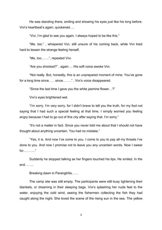 3
He was standing there, smiling and showing his eyes just like his long before.
Vivi’s heartbeat’s again, quickened….
“Vivi, I’m glad to see you again. I always hoped to be like this.”
“Me, too.” , whispered Vivi, still unsure of his coming back, while Vivi tried
hard to lessen the strange feeling herself.
“Me, too…….”, repeated Vivi.
“Are you shocked?” , again…. His soft voice awoke Vivi.
“Not really. But, honestly, this is an unprepared moment of mine. You’ve gone
for a long time since……since……..” , Vivi’s voice disappeared.
“Since the last time I gave you the white jasmine flower…?”
Vivi’s eyes brightened wet.
“I’m sorry. I’m very sorry, for I didn’t brave to tell you the truth, for my fool not
saying that I had such a special feeling at that time. I simply worried you feeling
angry because I had to go out of this city after saying that. I’m sorry.”
“It’s not a matter in fact. Since you never told me about that I should not have
thought about anything uncertain. You had no mistake.”
“Yes, it is. And now I’ve come to you. I come to you to pay all my threats I’ve
done to you. And now I promise not to leave you any uncertain words. Now I swear
for………..”
Suddenly he stopped talking as her fingers touched his lips. He smiled. In the
end……..
Breaking dawn in Parangtritis……
The camp site was still empty. The participants were still busy tightening their
blankets, or dreaming in their sleeping bags. Vivi’s splashing her nude feet to the
water, enjoying the cold wind, seeing the fishermen collecting the fish they had
caught along the night. She loved the scene of the rising sun in the sea. The yellow
 