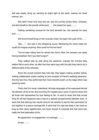 4
ball was slowly rising up, sending its bright light to the earth, making her heart
warmer, too.
She didn’t know how long she sat, saw the sunrise across there. Unaware,
she lied herself on the smooth white sand…… she closed her eyes………
Feeling something unusual for the land beneath her, she opened her eyes
and,…….
She found herself lying on the muscular chest; her eyes met a pair of his…….
“Die,….” , she said in the whispering sound. Mentioning his name made her
could not imagine anything. How could he find her here?
“You’ve been sitting here for almost two hours. Now, the campers are ready
having breakfast. Don’t you feel hungry?”
They walked side by side along the seashore, enjoyed the moment they
seldom felt to each other, as after that they were busy with the jobs they had to do in
different parts of the campsite.
Since the crucial moment they had had, they began making another dating,
making collaboration poetry reading on one occasion of friend’s wedding ceremony.
And the last time, they performed their most romantic poem on the stage which was
lasted by heart.
That’s that Vivi never understood. All body languages of his expressed almost
full attention of his to her. But one thing Vivi needed was a word. A word to show that
all those had represented his true feeling to her. A word to show that that crucial
thing for all had happened was a way to a special companionship between them. A
word that that adoring man would come to her parents to ask for their permission to
live together in a peace marriage life. A word that Vivi had had deep in her heart as
long as their close togetherness, but never braved to conclude that that word was
really the final destination of his.
No agreement, no engagement, no marriage……….
At last………
 