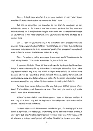 5
……………………………..
Die,….. I don’t know whether it is my best decision or not. I don’t know
whether this letter can represent my heart or not. I don’t know…………………
But, this is something very important to me, that the conclusion of our
relationship seems so far to reach, that the moments we have had just make my
heart flowering, full of many wishes that you even never say, but expressed through
all your threats to me, I feel uncertain about your intention to make all these be a
serious thing.
Die, …. I can call your name only in the form of this letter, except when I was
unaware lying on your chest at that time, I think that you never know that mentioning
your name just make me live in an unimagined world. It has a very high sensation of
mine to feel the moment like in heaven. I don’t know why…..
Die,… I’m enjoying calling your name in my heart. And if I continuously do
such a thing like this I’ll be crazier and crazier. So, I must finish this.
If you read this letter I have left this small town for the time I don’t know how
long it is. I’m running away for my unsure keep closer to you all the time. I don’t have
any specific reason why I did this action. I simply don’t want to be broken heart
because of you, so I decided to break it myself. I’m here, looking for myself and
continuing my study for a better future, not waiting for the empty wishes of all sweet
moments we had had long before this to come true. I’m feeling dull of all this.
Perhaps, I can never find anyone like you that could fulfill all corners of my
heart. That could bloom all flowers in my heart. That could give me the high spirits
which I never know what those are.
With all my tears falling down these cheeks, I must do this hard decision. I
can’t only hope, I can’t only wait the long period that had passed by in almost half of
my life. I have to decide and I have.
I’m very sorry for this inconvenient situation for you. For wishing you’re not
hurt it is impossible. For hoping you keep waiting for me after this decision of mine, I
don’t dare. But, one thing the most important you must know is: I do love you, and I
do wish you to end our sweet periods with a glory thing that maybe you never wish.
 