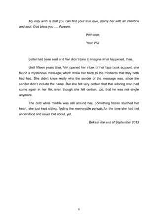 6
My only wish is that you can find your true love, marry her with all intention
and soul. God bless you….. Forever.
With love,
Your Vivi
Letter had been sent and Vivi didn’t dare to imagine what happened, then.
Until fifteen years later, Vivi opened her inbox of her face book account, she
found a mysterious message, which threw her back to the moments that they both
had had. She didn’t know really who the sender of the message was, since the
sender didn’t include the name. But she felt very certain that that adoring man had
come again in her life, even though she felt certain, too, that he was not single
anymore.
The cold white marble was still around her. Something frozen touched her
heart, she just kept sitting, feeling the memorable periods for the time she had not
understood and never told about, yet.
Bekasi, the end of September 2013
 
