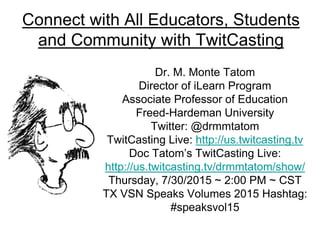 Connect with All Educators, Students
and Community with TwitCasting
Dr. M. Monte Tatom
Director of iLearn Program
Associate Professor of Education
Freed-Hardeman University
Twitter: @drmmtatom
TwitCasting Live: http://us.twitcasting.tv
Doc Tatom’s TwitCasting Live:
http://us.twitcasting.tv/drmmtatom/show/
Thursday, 7/30/2015 ~ 2:00 PM ~ CST
TX VSN Speaks Volumes 2015 Hashtag:
#speaksvol15
 