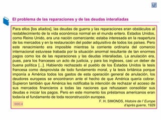 El problema de las reparaciones y de las deudas interaliadas
Para ellos [los aliados], las deudas de guerra y las reparaciones eran obstáculos al
restablecimiento de la vida económica normal en el mundo entero. Estados Unidos,
como Reino Unido, era una nación comerciante; estaba interesada en la reapertura
de los mercados y en la restauración del poder adquisitivo de todos los países. Pero
este renacimiento era imposible mientras la corriente ordinaria del comercio
internacional estuviese trabada por la situación anormal resultante de tan enormes
pagos como los de las reparaciones y las deudas interaliadas. La anulación era,
pues, para los franceses un acto de justicia, y para los ingleses, casi un deber de
buena política [...]. Habiendo rechazado el pueblo de los Estados Unidos la tesis
francesa como desprovista de todo fundamento moral, y la tesis británica porque
imponía a América todos los gastos de esta operación general de anulación, los
deudores europeos se encontraron ante el hecho de que América quería cobrar.
Supieron también que América les notificaba la intención de rechazar el acceso de
sus mercados financieros a todas las naciones que rehusasen consolidar sus
deudas e iniciar los pagos. Pero en este momento los préstamos americanos eran
todavía el fundamento de toda reconstrucción europea.
F. H. SIMONDS, Histoire de l’ Europe
d’après guerre, 1929DOC.4
 