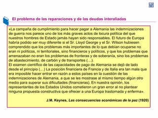 El problema de las reparaciones y de las deudas interaliadas
«La campaña de cumplimiento para hacer pagar a Alemania las indemnizaciones
de guerra nos parece uno de los más graves actos de locura política del que
nuestros hombres de Estado jamás hayan sido responsables. El futuro de Europa
habría podido ser muy diferente si el Sr. Lloyd George y el Sr. Wilson hubiesen
comprendido que los problemas más importantes de lo que debían ocuparse no
eran ni políticos, ni territoriales, sino financieros y políticos, y que los problemas que
amenazaban no eran los problemas de fronteras y de soberanía, sino los problemas
de abastecimiento, de carbón y de transportes (…).
El examen científico de las capacidades de pago de Alemania se dejó de lado
desde el principio (…) La posición financiera de Francia y de Italia era tan mala que
era imposible hacer entrar en razón a estos países en la cuestión de las
indemnizaciones de Alemania, a que se les mostrase al mismo tiempo algún otro
medio para superar sus dificultades (financieras). En nuestra opinión, los
representantes de los Estados Unidos cometieron un gran error al no plantear
ninguna propuesta constructiva que ofrecer a una Europa trastornada y enferma».
J.M. Keynes, Las consecuencias económicas de la paz (1920)
 