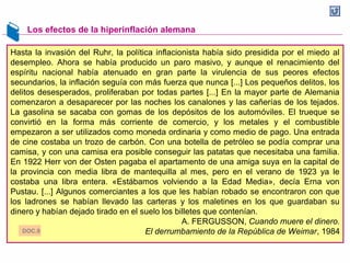 Los efectos de la hiperinflación alemana
Hasta la invasión del Ruhr, la política inflacionista había sido presidida por el miedo al
desempleo. Ahora se había producido un paro masivo, y aunque el renacimiento del
espíritu nacional había atenuado en gran parte la virulencia de sus peores efectos
secundarios, la inflación seguía con más fuerza que nunca [...] Los pequeños delitos, los
delitos desesperados, proliferaban por todas partes [...] En la mayor parte de Alemania
comenzaron a desaparecer por las noches los canalones y las cañerías de los tejados.
La gasolina se sacaba con gomas de los depósitos de los automóviles. El trueque se
convirtió en la forma más corriente de comercio, y los metales y el combustible
empezaron a ser utilizados como moneda ordinaria y como medio de pago. Una entrada
de cine costaba un trozo de carbón. Con una botella de petróleo se podía comprar una
camisa, y con una camisa era posible conseguir las patatas que necesitaba una familia.
En 1922 Herr von der Osten pagaba el apartamento de una amiga suya en la capital de
la provincia con media libra de mantequilla al mes, pero en el verano de 1923 ya le
costaba una libra entera. «Estábamos volviendo a la Edad Media», decía Erna von
Pustau. [...] Algunos comerciantes a los que les habían robado se encontraron con que
los ladrones se habían llevado las carteras y los maletines en los que guardaban su
dinero y habían dejado tirado en el suelo los billetes que contenían.
A. FERGUSSON, Cuando muere el dinero.
El derrumbamiento de la República de Weimar, 1984DOC.9
 