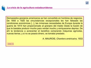 La crisis de la agricultura estadounidense
Demasiados granjeros americanos se han convertido en hombres de negocios.
De 1850 a 1920 las circunstancias excepcionales les han falseado las
condiciones económicas [...], las inmensas necesidades de Europa durante la
guerra de 1914 han proporcionado al granjero del medio Oeste la ilusión de
que le bastaba producir mucho para vender mucho y enriquecerse deprisa. De
ahí la tendencia a acrecentar el beneficio comprando máquinas agrícolas,
nuevas tierras, y si no se poseía dinero, se tomaba prestado.
A. MAUROIS, Chantiers américains, 1933
DOC.14
 