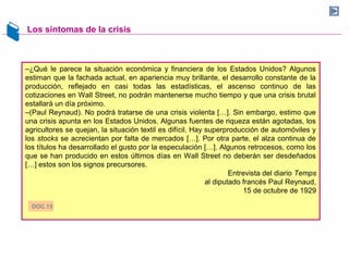 Los síntomas de la crisis
–¿Qué le parece la situación económica y financiera de los Estados Unidos? Algunos
estiman que la fachada actual, en apariencia muy brillante, el desarrollo constante de la
producción, reflejado en casi todas las estadísticas, el ascenso continuo de las
cotizaciones en Wall Street, no podrán mantenerse mucho tiempo y que una crisis brutal
estallará un día próximo.
–(Paul Reynaud). No podrá tratarse de una crisis violenta […]. Sin embargo, estimo que
una crisis apunta en los Estados Unidos. Algunas fuentes de riqueza están agotadas, los
agricultores se quejan, la situación textil es difícil. Hay superproducción de automóviles y
los stocks se acrecientan por falta de mercados […]. Por otra parte, el alza continua de
los títulos ha desarrollado el gusto por la especulación […]. Algunos retrocesos, como los
que se han producido en estos últimos días en Wall Street no deberán ser desdeñados
[…] estos son los signos precursores.
Entrevista del diario Temps
al diputado francés Paul Reynaud,
15 de octubre de 1929
DOC.15
 