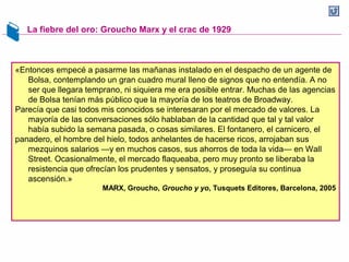 La fiebre del oro: Groucho Marx y el crac de 1929
«Entonces empecé a pasarme las mañanas instalado en el despacho de un agente de
Bolsa, contemplando un gran cuadro mural lleno de signos que no entendía. A no
ser que llegara temprano, ni siquiera me era posible entrar. Muchas de las agencias
de Bolsa tenían más público que la mayoría de los teatros de Broadway.
Parecía que casi todos mis conocidos se interesaran por el mercado de valores. La
mayoría de las conversaciones sólo hablaban de la cantidad que tal y tal valor
había subido la semana pasada, o cosas similares. El fontanero, el carnicero, el
panadero, el hombre del hielo, todos anhelantes de hacerse ricos, arrojaban sus
mezquinos salarios —y en muchos casos, sus ahorros de toda la vida— en Wall
Street. Ocasionalmente, el mercado flaqueaba, pero muy pronto se liberaba la
resistencia que ofrecían los prudentes y sensatos, y proseguía su continua
ascensión.»
MARX, Groucho, Groucho y yo, Tusquets Editores, Barcelona, 2005
 