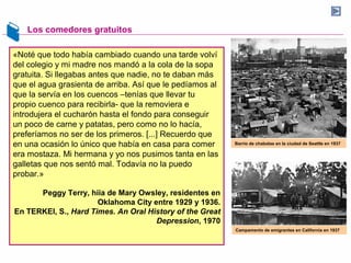Los comedores gratuitos
«Noté que todo había cambiado cuando una tarde volví
del colegio y mi madre nos mandó a la cola de la sopa
gratuita. Si llegabas antes que nadie, no te daban más
que el agua grasienta de arriba. Así que le pedíamos al
que la servía en los cuencos –tenías que llevar tu
propio cuenco para recibirla- que la removiera e
introdujera el cucharón hasta el fondo para conseguir
un poco de carne y patatas, pero como no lo hacía,
preferíamos no ser de los primeros. [...] Recuerdo que
en una ocasión lo único que había en casa para comer
era mostaza. Mi hermana y yo nos pusimos tanta en las
galletas que nos sentó mal. Todavía no la puedo
probar.»
Peggy Terry, hiia de Mary Owsley, residentes en
Oklahoma City entre 1929 y 1936.
En TERKEl, S., Hard Times. An Oral History of the Great
Depression, 1970
Barrio de chabolas en la ciudad de Seattle en 1937
Campamento de emigrantes en California en 1937
 