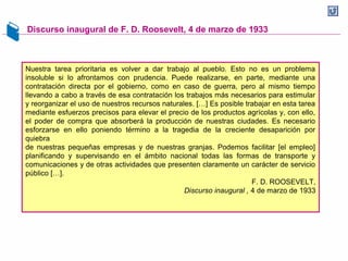 Discurso inaugural de F. D. Roosevelt, 4 de marzo de 1933
Nuestra tarea prioritaria es volver a dar trabajo al pueblo. Esto no es un problema
insoluble si lo afrontamos con prudencia. Puede realizarse, en parte, mediante una
contratación directa por el gobierno, como en caso de guerra, pero al mismo tiempo
llevando a cabo a través de esa contratación los trabajos más necesarios para estimular
y reorganizar el uso de nuestros recursos naturales. […] Es posible trabajar en esta tarea
mediante esfuerzos precisos para elevar el precio de los productos agrícolas y, con ello,
el poder de compra que absorberá la producción de nuestras ciudades. Es necesario
esforzarse en ello poniendo término a la tragedia de la creciente desaparición por
quiebra
de nuestras pequeñas empresas y de nuestras granjas. Podemos facilitar [el empleo]
planificando y supervisando en el ámbito nacional todas las formas de transporte y
comunicaciones y de otras actividades que presenten claramente un carácter de servicio
público […].
F. D. ROOSEVELT,
Discurso inaugural , 4 de marzo de 1933
 